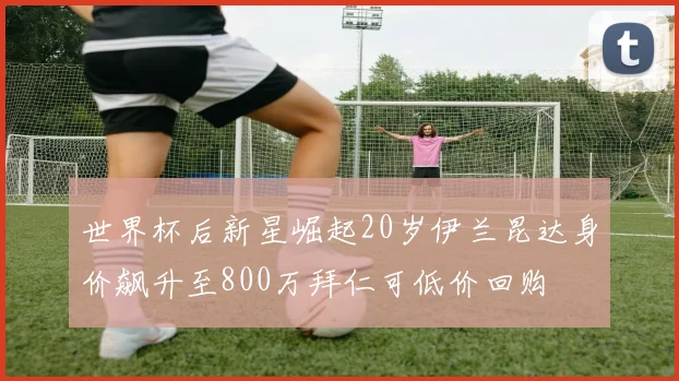 世界杯后新星崛起20岁伊兰昆达身价飙升至800万拜仁可低价回购
