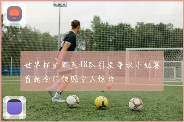 世界杯扩军至48队引发争议小组赛首轮冷门频现令人惊讶