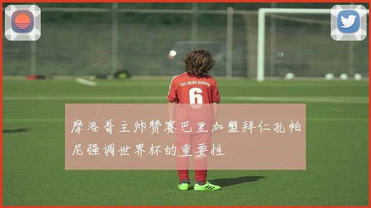 摩洛哥主帅赞赛巴里加盟拜仁孔帕尼强调世界杯的重要性