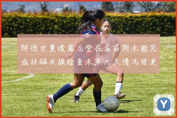阿德尔曼透露戈登在孟菲斯未能完成核磁共振检查未来几天情况将更清晰
