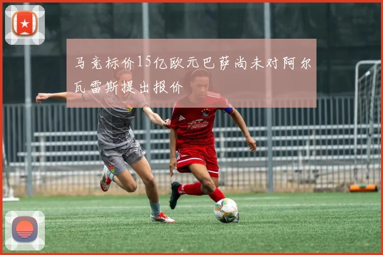 马竞标价15亿欧元巴萨尚未对阿尔瓦雷斯提出报价