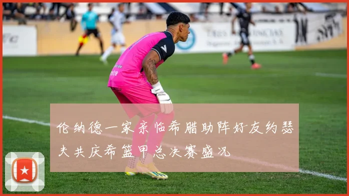 伦纳德一家亲临希腊助阵好友约瑟夫共庆希篮甲总决赛盛况