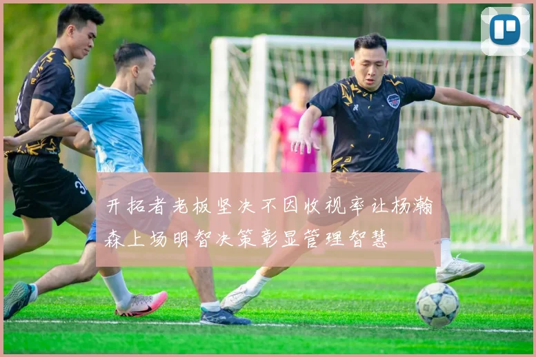 开拓者老板坚决不因收视率让杨瀚森上场明智决策彰显管理智慧