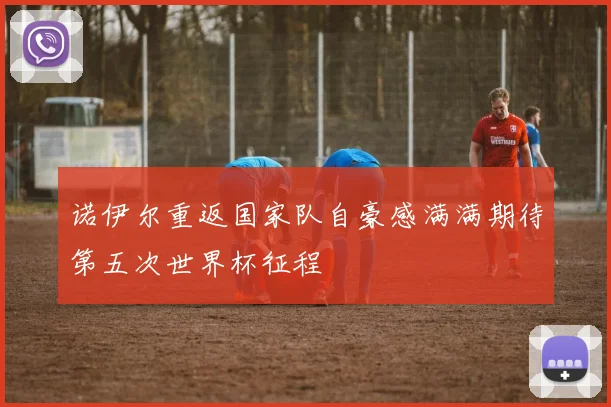 诺伊尔重返国家队自豪感满满期待第五次世界杯征程