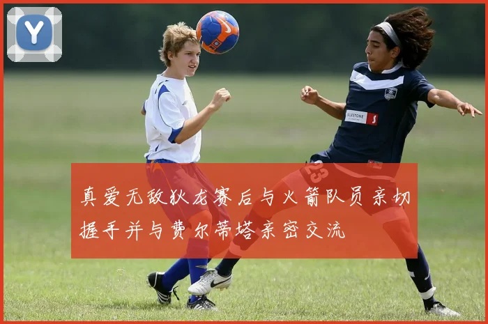 真爱无敌狄龙赛后与火箭队员亲切握手并与费尔蒂塔亲密交流