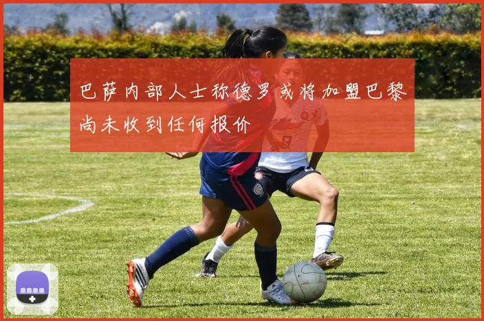巴萨内部人士称德罗或将加盟巴黎尚未收到任何报价
