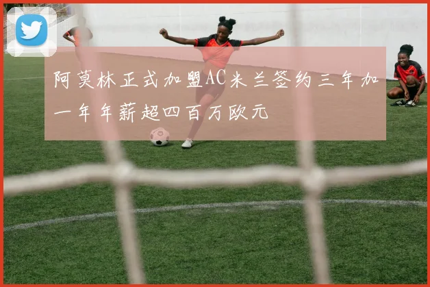 阿莫林正式加盟AC米兰签约三年加一年年薪超四百万欧元