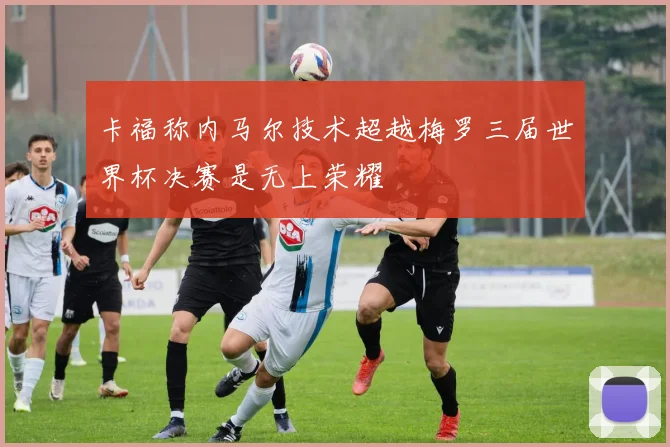 卡福称内马尔技术超越梅罗三届世界杯决赛是无上荣耀
