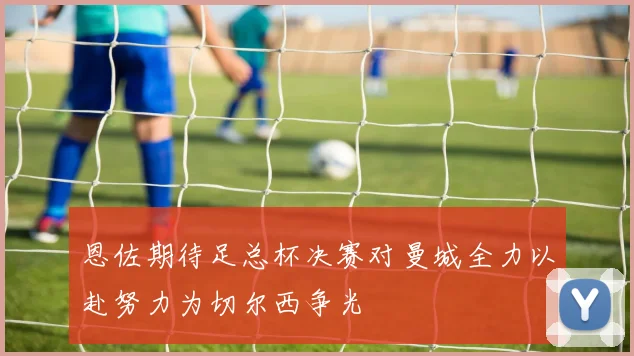 恩佐期待足总杯决赛对曼城全力以赴努力为切尔西争光
