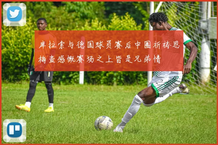 库拉索与德国球员赛后中圈祈祷恩梅查感慨赛场之上皆是兄弟情