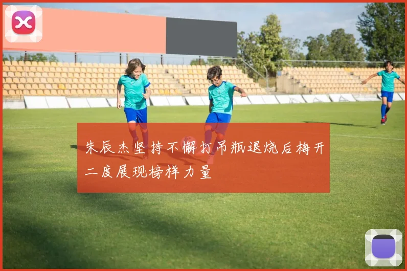 朱辰杰坚持不懈打吊瓶退烧后梅开二度展现榜样力量