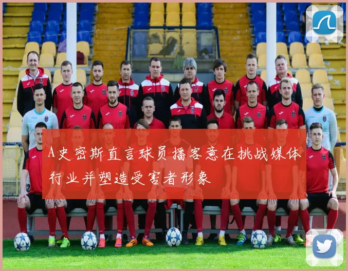 A史密斯直言球员播客意在挑战媒体行业并塑造受害者形象