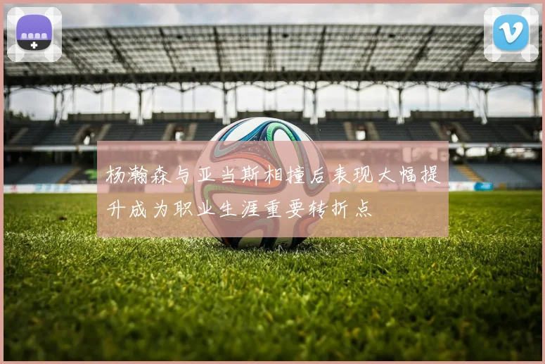 杨瀚森与亚当斯相撞后表现大幅提升成为职业生涯重要转折点