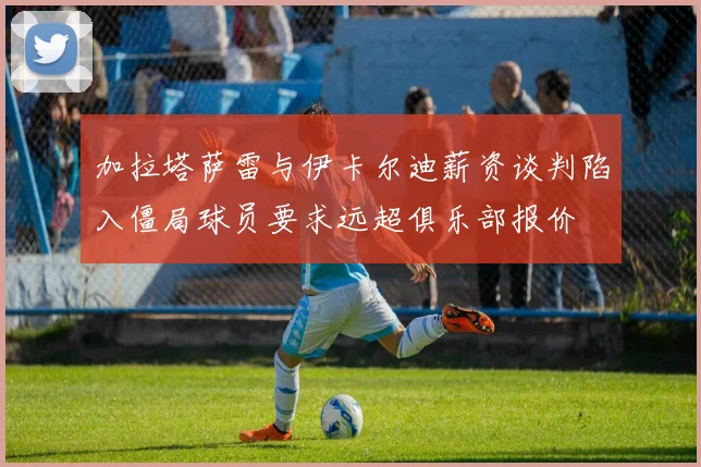 加拉塔萨雷与伊卡尔迪薪资谈判陷入僵局球员要求远超俱乐部报价