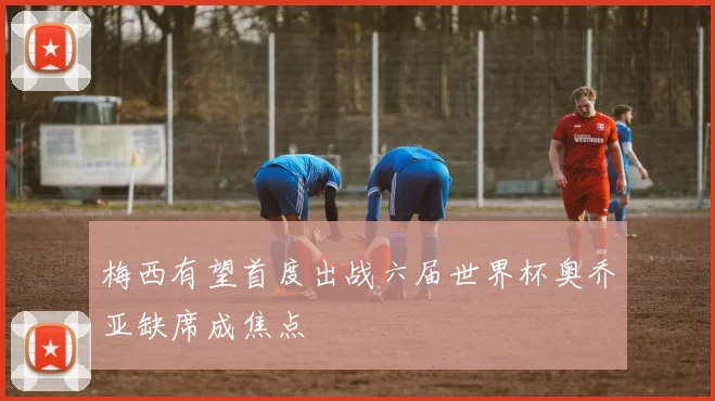 梅西有望首度出战六届世界杯奥乔亚缺席成焦点