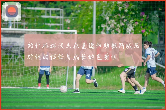约什格林谈杰森基德和助教斯威尼对他的信任与成长的重要性