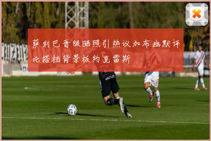 萨利巴晋级晒照引热议加布幽默评论搭档背景板约克雷斯