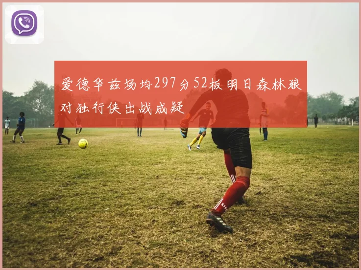 爱德华兹场均297分52板明日森林狼对独行侠出战成疑
