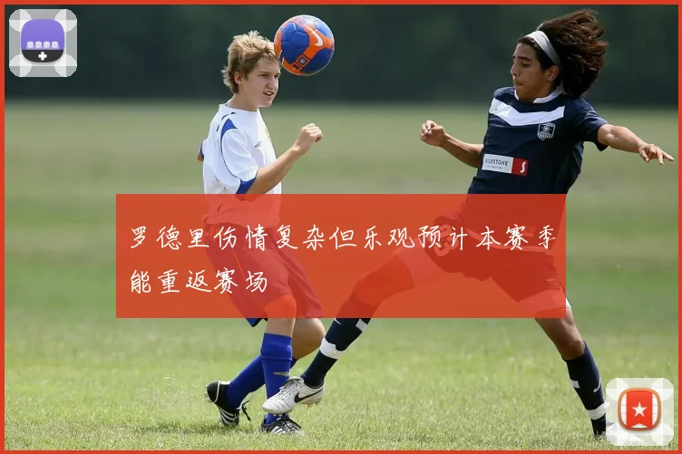 罗德里伤情复杂但乐观预计本赛季能重返赛场