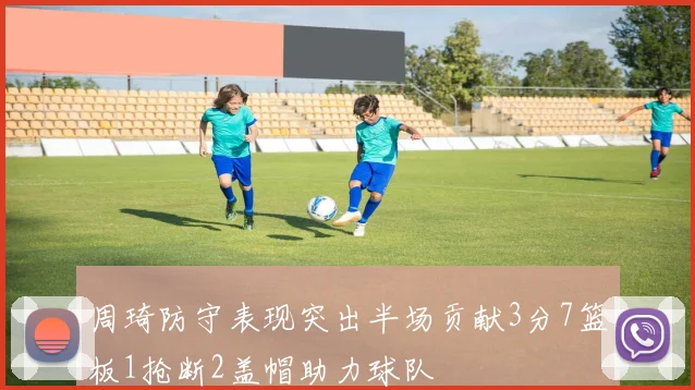 周琦防守表现突出半场贡献3分7篮板1抢断2盖帽助力球队