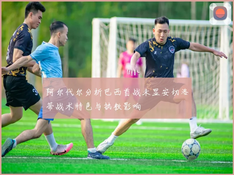 阿尔代尔分析巴西首战未显安切洛蒂战术特色与执教影响