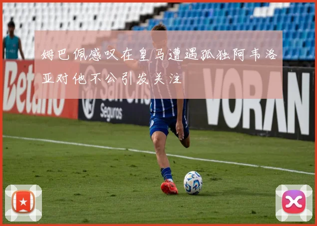 姆巴佩感叹在皇马遭遇孤独阿韦洛亚对他不公引发关注