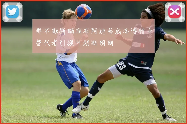 那不勒斯瞄准布阿迪或成洛博特卡替代者引援计划渐明朗