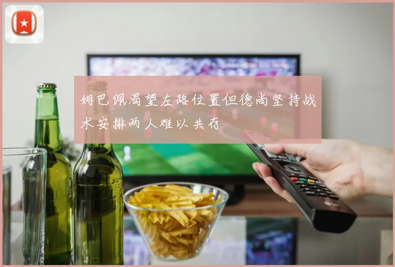 姆巴佩渴望左路位置但德尚坚持战术安排两人难以共存