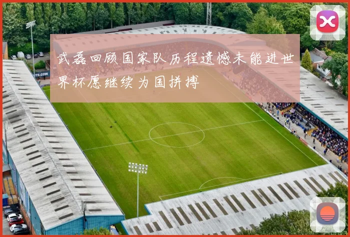 武磊回顾国家队历程遗憾未能进世界杯愿继续为国拼搏
