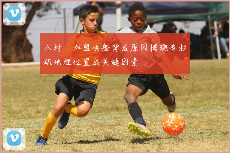 八村塁加盟快船背后原因揭晓洛杉矶地理位置成关键因素