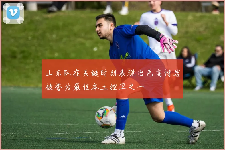 山东队在关键时刻表现出色高诗岩被誉为最佳本土控卫之一