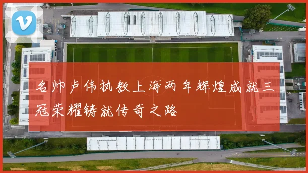 名帅卢伟执教上海两年辉煌成就三冠荣耀铸就传奇之路