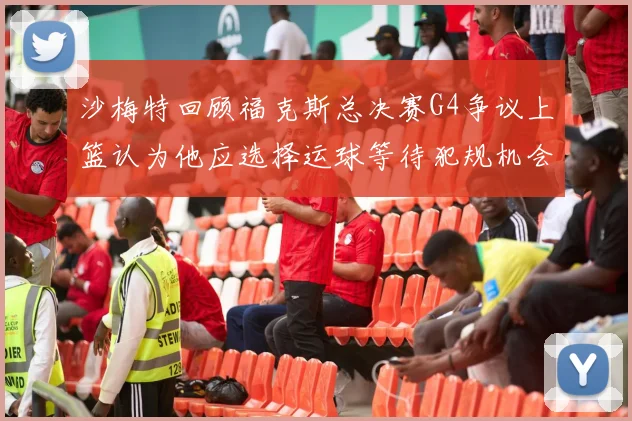 沙梅特回顾福克斯总决赛G4争议上篮认为他应选择运球等待犯规机会