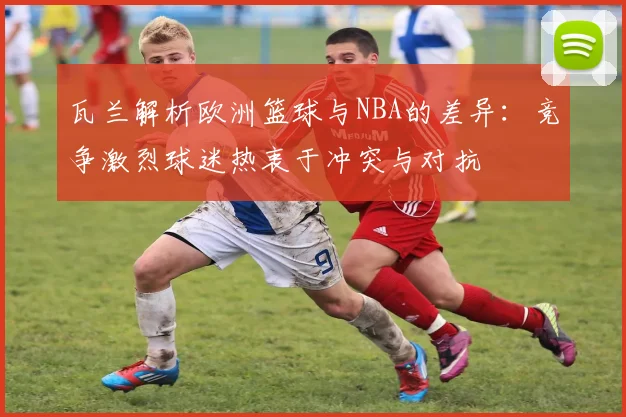 瓦兰解析欧洲篮球与NBA的差异：竞争激烈球迷热衷于冲突与对抗